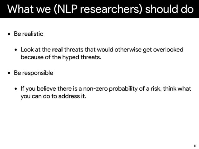 What we (NLP researchers) should do
• Be realistic


• Look at the real threats that would otherwise get overlooked
because of the hyped threats.
• Be responsible


• If you believe there is a non-zero probability of a risk, think what
you can do to address it.
11
