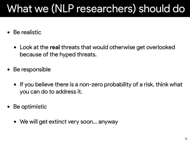 What we (NLP researchers) should do
• Be realistic


• Look at the real threats that would otherwise get overlooked
because of the hyped threats.
• Be responsible


• If you believe there is a non-zero probability of a risk, think what
you can do to address it.
• Be optimistic


• We will get extinct very soon… anyway
11
