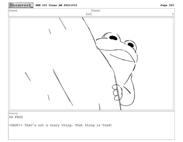 Scene
410
Panel
5
Dialog
68 FROG
 That’s not a scary thing. That thing is Toad!
SMH 101 Clean AM 20211015 Page 323
