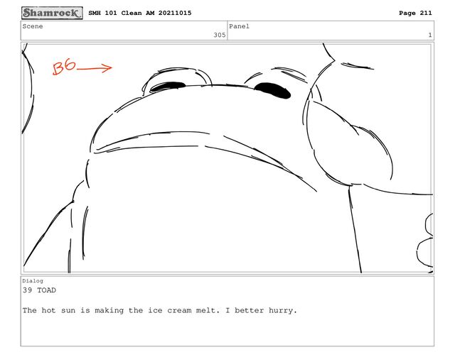 Scene
305
Panel
1
Dialog
39 TOAD
The hot sun is making the ice cream melt. I better hurry.
SMH 101 Clean AM 20211015 Page 211
