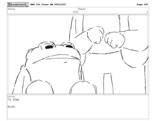 Scene
415
Panel
1
Dialog
75 TOAD
Blah.
SMH 101 Clean AM 20211015 Page 347
