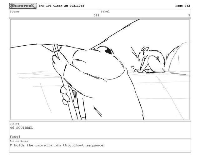 Scene
314
Panel
5
Dialog
46 SQUIRREL
Frog!
Action Notes
F holds the umbrella pin throughout sequence.
SMH 101 Clean AM 20211015 Page 242
