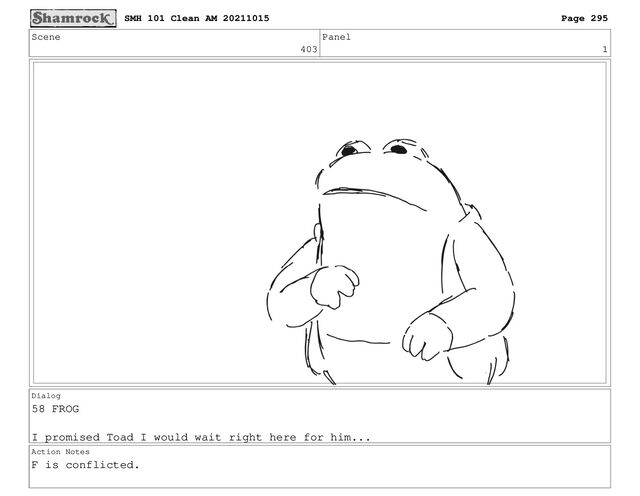 Scene
403
Panel
1
Dialog
58 FROG
I promised Toad I would wait right here for him...
Action Notes
F is conflicted.
SMH 101 Clean AM 20211015 Page 295
