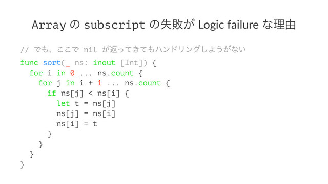 Array ͷ subscript ͷࣦഊ͕ Logic failure ͳཧ༝
// Ͱ΋ɺ͜͜Ͱ nil ͕ฦ͖ͬͯͯ΋ϋϯυϦϯά͠Α͏͕ͳ͍
func sort(_ ns: inout [Int]) {
for i in 0 ... ns.count {
for j in i + 1 ... ns.count {
if ns[j] < ns[i] {
let t = ns[j]
ns[j] = ns[i]
ns[i] = t
}
}
}
}
