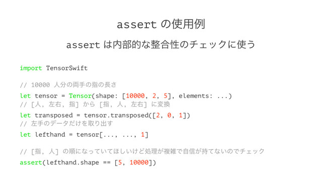 assert ͷ࢖༻ྫ
assert ͸಺෦తͳ੔߹ੑͷνΣοΫʹ࢖͏
import TensorSwift
// 10000 ਓ෼ͷ྆खͷࢦͷ௕͞
let tensor = Tensor(shape: [10000, 2, 5], elements: ...)
// [ਓ, ࠨӈ, ࢦ] ͔Β [ࢦ, ਓ, ࠨӈ] ʹม׵
let transposed = tensor.transposed([2, 0, 1])
// ࠨखͷσʔλ͚ͩΛऔΓग़͢
let lefthand = tensor[..., ..., 1]
// [ࢦ, ਓ] ͷॱʹͳ͍ͬͯͯ΄͍͚͠Ͳॲཧ͕ෳࡶͰࣗ৴͕࣋ͯͳ͍ͷͰνΣοΫ
assert(lefthand.shape == [5, 10000])
