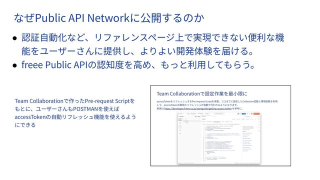 　
なぜPublic API Networkに公開するのか
● 認証⾃動化など、リファレンスページ上で実現できない便利な機
能をユーザーさんに提供し、よりよい開発体験を届ける。
● freee Public APIの認知度を⾼め、もっと利⽤してもらう。
Team Collaborationで作ったPre-request Scriptを
もとに、ユーザーさんもPOSTMANを使えば
accessTokenの⾃動リフレッシュ機能を使えるよう
にできる
