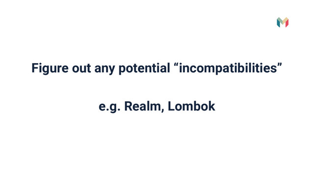 Figure out any potential “incompatibilities”
e.g. Realm, Lombok
