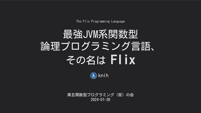 最強JVM系関数型
論理プログラミング言語、
その名は Flix
第五関数型プログラミング（仮）の会
2024-01-26
The Flix Programming Language
knih
