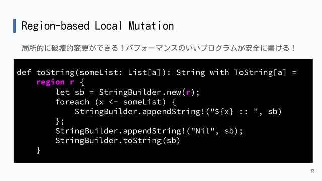 Region-based Local Mutation
局所的に破壊的変更ができる！パフォーマンスのいいプログラムが安全に書ける！
13
def toString(someList: List[a]): String with ToString[a] =
region r {
let sb = StringBuilder.new(r);
foreach (x <- someList) {
StringBuilder.appendString!("${x} :: ", sb)
};
StringBuilder.appendString!("Nil", sb);
StringBuilder.toString(sb)
}
