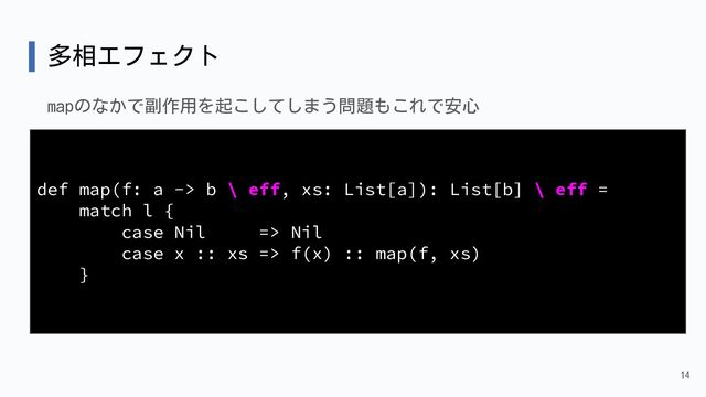 多相エフェクト
mapのなかで副作用を起こしてしまう問題もこれで安心
14
def map(f: a -> b \ eff, xs: List[a]): List[b] \ eff =
match l {
case Nil => Nil
case x :: xs => f(x) :: map(f, xs)
}
