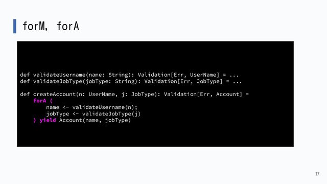 forM, forA
17
def validateUsername(name: String): Validation[Err, UserName] = ...
def validateJobType(jobType: String): Validation[Err, JobType] = ...
def createAccount(n: UserName, j: JobType): Validation[Err, Account] =
forA (
name <- validateUsername(n);
jobType <- validateJobType(j)
) yield Account(name, jobType)
