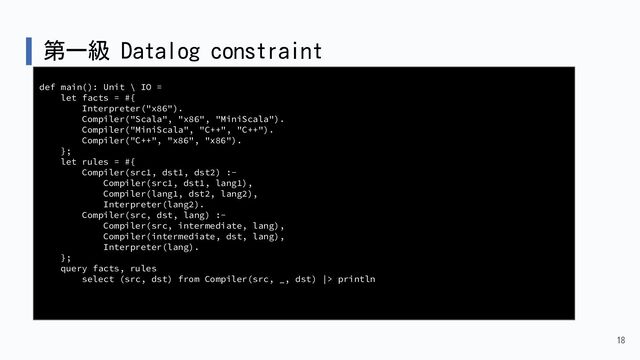 第一級 Datalog constraint
18
def main(): Unit \ IO =
let facts = #{
Interpreter("x86").
Compiler("Scala", "x86", "MiniScala").
Compiler("MiniScala", "C++", "C++").
Compiler("C++", "x86", "x86").
};
let rules = #{
Compiler(src1, dst1, dst2) :-
Compiler(src1, dst1, lang1),
Compiler(lang1, dst2, lang2),
Interpreter(lang2).
Compiler(src, dst, lang) :-
Compiler(src, intermediate, lang),
Compiler(intermediate, dst, lang),
Interpreter(lang).
};
query facts, rules
select (src, dst) from Compiler(src, _, dst) |> println
