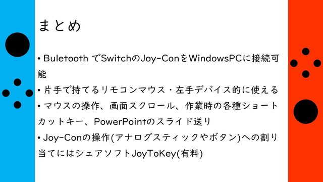 まとめ
• Buletooth でSwitchのJoy-ConをWindowsPCに接続可
能
• 片手で持てるリモコンマウス・左手デバイス的に使える
• マウスの操作、画面スクロール、作業時の各種ショート
カットキー、PowerPointのスライド送り
• Joy-Conの操作(アナログスティックやボタン)への割り
当てにはシェアソフトJoyToKey(有料)
