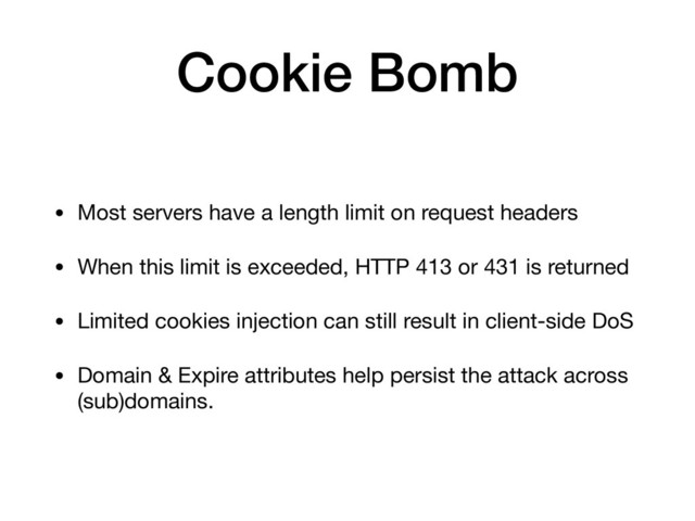 Cookie Bomb
• Most servers have a length limit on request headers

• When this limit is exceeded, HTTP 413 or 431 is returned

• Limited cookies injection can still result in client-side DoS 

• Domain & Expire attributes help persist the attack across
(sub)domains.
