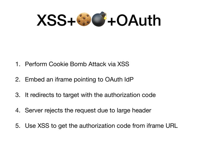 XSS++OAuth
1. Perform Cookie Bomb Attack via XSS

2. Embed an iframe pointing to OAuth IdP

3. It redirects to target with the authorization code

4. Server rejects the request due to large header

5. Use XSS to get the authorization code from iframe URL
