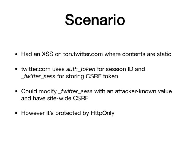 Scenario
• Had an XSS on ton.twitter.com where contents are static

• twitter.com uses auth_token for session ID and
_twitter_sess for storing CSRF token

• Could modify _twitter_sess with an attacker-known value
and have site-wide CSRF

• However it’s protected by HttpOnly
