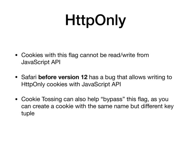 HttpOnly
• Cookies with this ﬂag cannot be read/write from
JavaScript API 

• Safari before version 12 has a bug that allows writing to
HttpOnly cookies with JavaScript API

• Cookie Tossing can also help “bypass” this ﬂag, as you
can create a cookie with the same name but diﬀerent key
tuple
