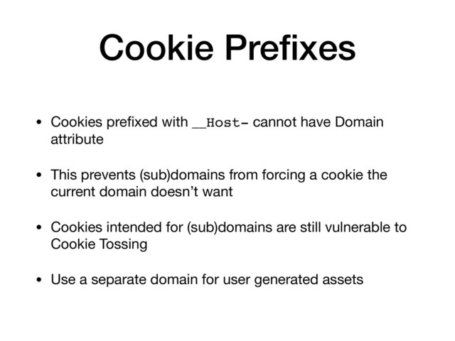 Cookie Preﬁxes
• Cookies preﬁxed with __Host- cannot have Domain
attribute

• This prevents (sub)domains from forcing a cookie the
current domain doesn’t want

• Cookies intended for (sub)domains are still vulnerable to
Cookie Tossing

• Use a separate domain for user generated assets
