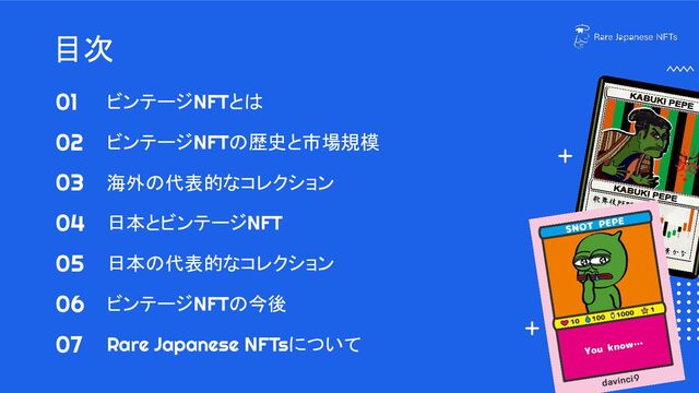 目次
ビンテージNFTとは
ビンテージNFTの歴史と市場規模
海外の代表的なコレクション
日本とビンテージNFT
日本の代表的なコレクション
ビンテージNFTの今後
Rare Japanese NFTsについて
01
02
03
04
05
06
07
