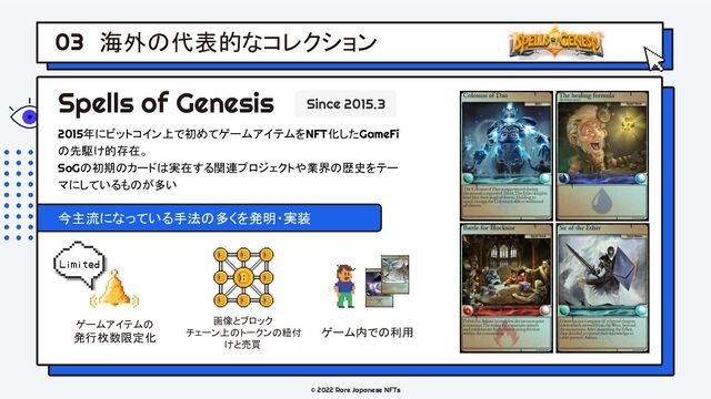 © 2022 Rare Japanese NFTs
海外の代表的なコレクション
03
Spells of Genesis Since 2015.3
2015年にビットコイン上で初めてゲームアイテムをNFT化したGameFi
の先駆け的存在。
SoGの初期のカードは実在する関連プロジェクトや業界の歴史をテー
マにしているものが多い
今主流になっている手法の多くを発明・実装
ゲームアイテムの
発行枚数限定化
画像とブロック
チェーン上のトークンの紐付
けと売買
ゲーム内での利用

