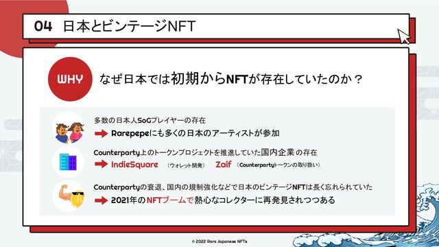 © 2022 Rare Japanese NFTs
日本とビンテージNFT
04
WHY なぜ日本では初期からNFTが存在していたのか？
多数の日本人SoGプレイヤーの存在
Rarepepeにも多くの日本のアーティストが参加
Counterpartyの衰退、国内の規制強化などで日本のビンテージNFTは長く忘れられていた
2021年のNFTブームで熱心なコレクターに再発見されつつある
Counterparty上のトークンプロジェクトを推進していた国内企業の存在
IndieSquare Zaif
（ウォレット開発） （Counterpartyトークンの取り扱い）
