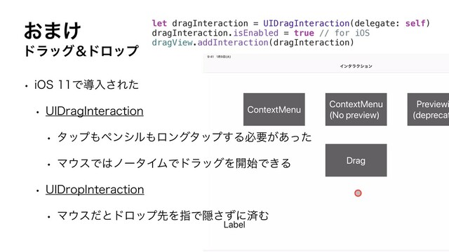 ͓·͚
υϥοάˍυϩοϓ
w J04Ͱಋೖ͞Εͨ
w 6*%SBH*OUFSBDUJPO
w λοϓ΋ϖϯγϧ΋ϩϯάλοϓ͢Δඞཁ͕͋ͬͨ
w Ϛ΢εͰ͸ϊʔλΠϜͰυϥοάΛ։࢝Ͱ͖Δ
w 6*%SPQ*OUFSBDUJPO
w Ϛ΢εͩͱυϩοϓઌΛࢦͰӅͣ͞ʹࡁΉ
let dragInteraction = UIDragInteraction(delegate: self)
dragInteraction.isEnabled = true // for iOS
dragView.addInteraction(dragInteraction)
