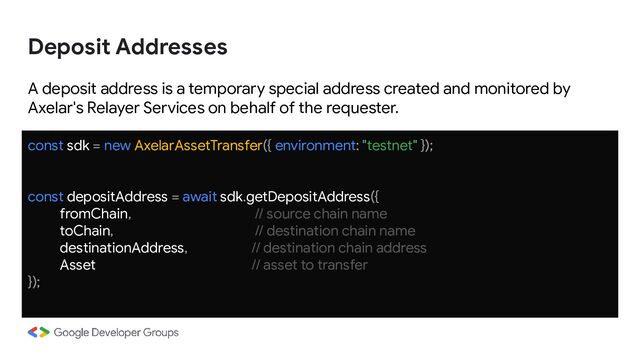A deposit address is a temporary special address created and monitored by
Axelar's Relayer Services on behalf of the requester.
const sdk = new AxelarAssetTransfer({ environment: "testnet" });
const depositAddress = await sdk.getDepositAddress({
fromChain, // source chain name
toChain, // destination chain name
destinationAddress, // destination chain address
Asset // asset to transfer
});
Deposit Addresses

