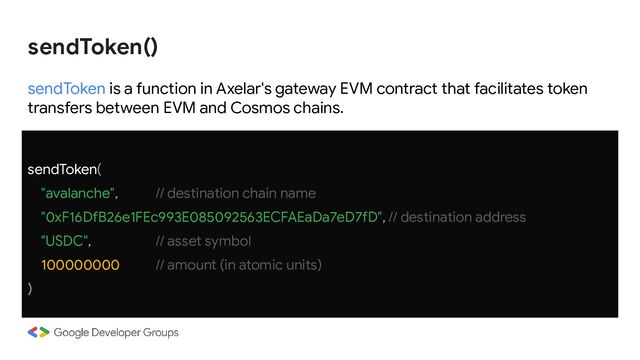 sendToken is a function in Axelar's gateway EVM contract that facilitates token
transfers between EVM and Cosmos chains.
sendToken(
"avalanche", // destination chain name
"0xF16DfB26e1FEc993E085092563ECFAEaDa7eD7fD", // destination address
"USDC", // asset symbol
100000000 // amount (in atomic units)
)
sendToken()
