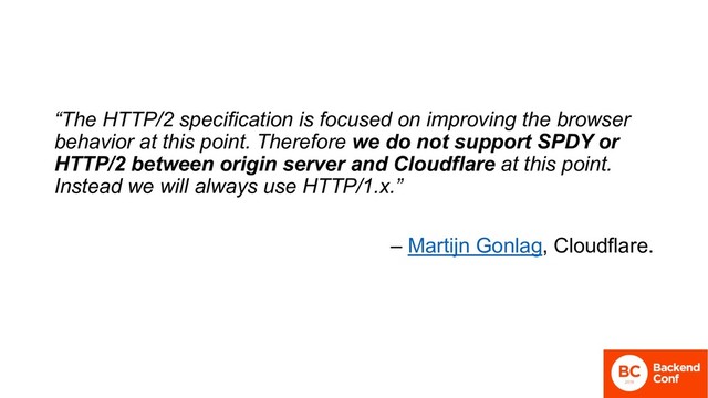 “The HTTP/2 specification is focused on improving the browser
behavior at this point. Therefore we do not support SPDY or
HTTP/2 between origin server and Cloudflare at this point.
Instead we will always use HTTP/1.x.”
– Martijn Gonlag, Cloudflare.
