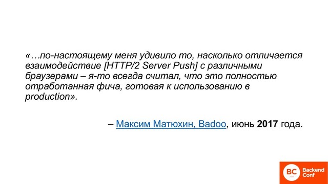 «…по-настоящему меня удивило то, насколько отличается
взаимодействие [HTTP/2 Server Push] с различными
браузерами – я-то всегда считал, что это полностью
отработанная фича, готовая к использованию в
production».
– Максим Матюхин, Badoo, июнь 2017 года.

