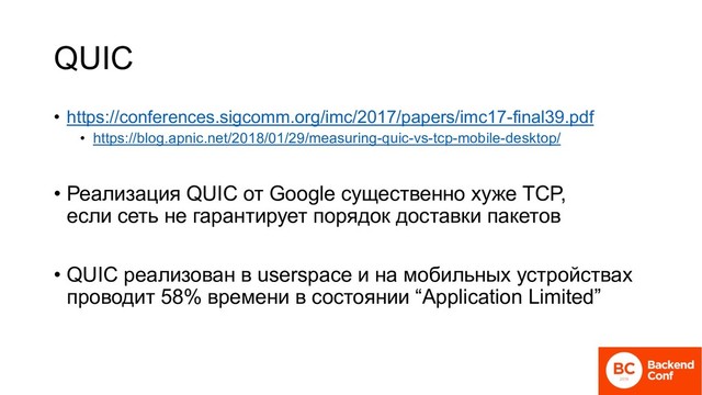 QUIC
• https://conferences.sigcomm.org/imc/2017/papers/imc17-final39.pdf
• https://blog.apnic.net/2018/01/29/measuring-quic-vs-tcp-mobile-desktop/
• Реализация QUIC от Google существенно хуже TCP,
если сеть не гарантирует порядок доставки пакетов
• QUIC реализован в userspace и на мобильных устройствах
проводит 58% времени в состоянии “Application Limited”

