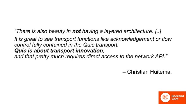 “There is also beauty in not having a layered architecture. [..]
It is great to see transport functions like acknowledgement or flow
control fully contained in the Quic transport.
Quic is about transport innovation,
and that pretty much requires direct access to the network API.”
– Christian Huitema.
