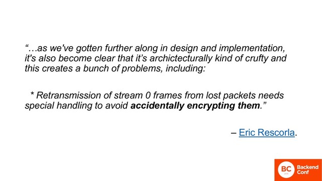 “…as we've gotten further along in design and implementation,
it's also become clear that it’s archictecturally kind of crufty and
this creates a bunch of problems, including:
* Retransmission of stream 0 frames from lost packets needs
special handling to avoid accidentally encrypting them.”
– Eric Rescorla.
