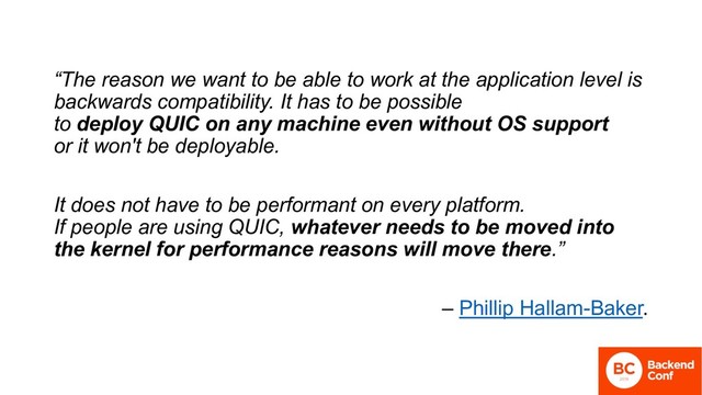 “The reason we want to be able to work at the application level is
backwards compatibility. It has to be possible
to deploy QUIC on any machine even without OS support
or it won't be deployable.
It does not have to be performant on every platform.
If people are using QUIC, whatever needs to be moved into
the kernel for performance reasons will move there.”
– Phillip Hallam-Baker.

