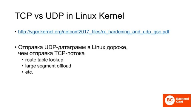 TCP vs UDP in Linux Kernel
• http://vger.kernel.org/netconf2017_files/rx_hardening_and_udp_gso.pdf
• Отправка UDP-датаграмм в Linux дороже,
чем отправка TCP-потока
• route table lookup
• large segment offload
• etc.

