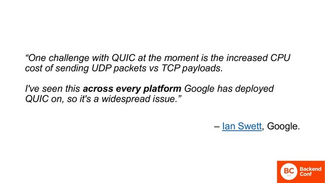 “One challenge with QUIC at the moment is the increased CPU
cost of sending UDP packets vs TCP payloads.
I've seen this across every platform Google has deployed
QUIC on, so it's a widespread issue.”
– Ian Swett, Google.
