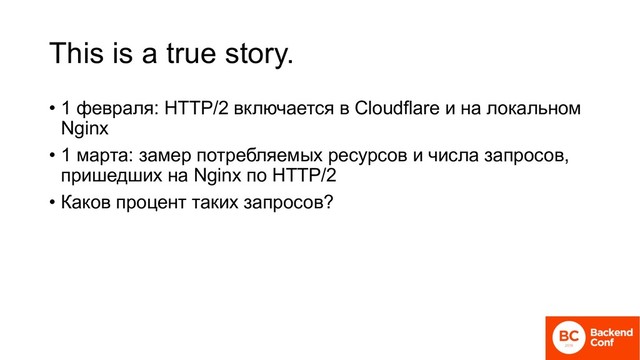 This is a true story.
• 1 февраля: HTTP/2 включается в Cloudflare и на локальном
Nginx
• 1 марта: замер потребляемых ресурсов и числа запросов,
пришедших на Nginx по HTTP/2
• Каков процент таких запросов?
