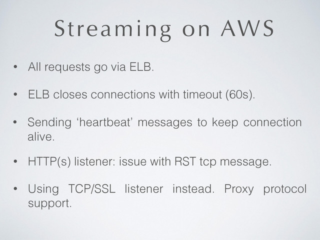 Streaming on AWS
• All requests go via ELB.
• Using TCP/SSL listener instead. Proxy protocol
support.
• ELB closes connections with timeout (60s).
• Sending ‘heartbeat’ messages to keep connection
alive.
• HTTP(s) listener: issue with RST tcp message.
