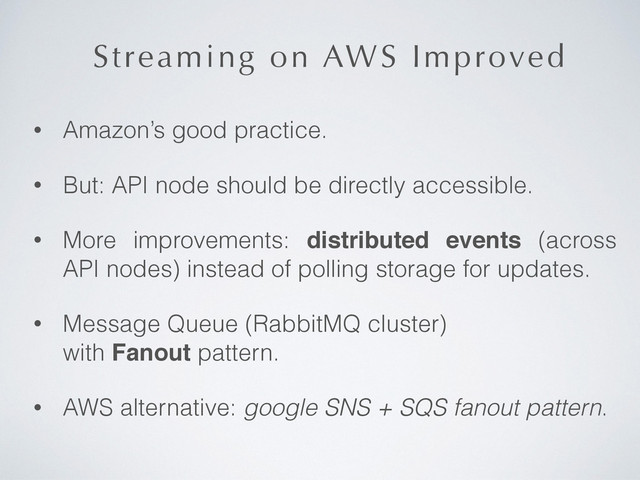 Streaming on AWS Improved
• Amazon’s good practice.
• But: API node should be directly accessible.
• More improvements: distributed events (across
API nodes) instead of polling storage for updates.
• Message Queue (RabbitMQ cluster)  
with Fanout pattern.
• AWS alternative: google SNS + SQS fanout pattern.

