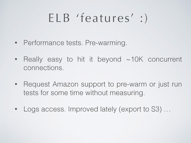 ELB ‘features’ :)
• Performance tests. Pre-warming.
• Really easy to hit it beyond ~10K concurrent
connections.
• Request Amazon support to pre-warm or just run
tests for some time without measuring.
• Logs access. Improved lately (export to S3) …
