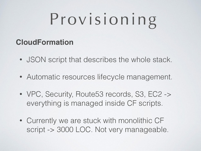 Provisioning
CloudFormation!
• JSON script that describes the whole stack.
• Automatic resources lifecycle management.
• VPC, Security, Route53 records, S3, EC2 ->
everything is managed inside CF scripts.
• Currently we are stuck with monolithic CF 
script -> 3000 LOC. Not very manageable.
