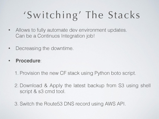 ‘Switching’ The Stacks
• Allows to fully automate dev environment updates.  
Can be a Continuos Integration job!
• Decreasing the downtime.
• Procedure:
1. Provision the new CF stack using Python boto script.
2. Download & Apply the latest backup from S3 using shell
script & s3 cmd tool.
3. Switch the Route53 DNS record using AWS API.
