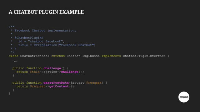 A CHATBOT PLUGIN EXAMPLE
/**
* Facebook Chatbot implementation.
*
* @ChatbotPlugin(
* id = "chatbot_facebook",
* title = @Translation("Facebook Chatbot")
* )
*/
class ChatbotFacebook extends ChatbotPluginBase implements ChatbotPluginInterface {
…
public function challenge() {
return $this->service->challenge();
}
public function parsePostData(Request $request) {
return $request->getContent();
}
}
