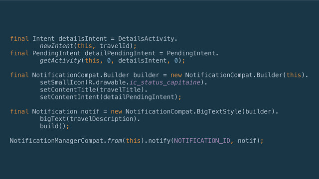 final Intent detailsIntent = DetailsActivity. 
newIntent(this, travelId); 
final PendingIntent detailPendingIntent = PendingIntent. 
getActivity(this, 0, detailsIntent, 0); 
 
final NotificationCompat.Builder builder = new NotificationCompat.Builder(this). 
setSmallIcon(R.drawable.ic_status_capitaine). 
setContentTitle(travelTitle). 
setContentIntent(detailPendingIntent); 
 
final Notification notif = new NotificationCompat.BigTextStyle(builder). 
bigText(travelDescription). 
build(); 
 
NotificationManagerCompat.from(this).notify(NOTIFICATION_ID, notif);
