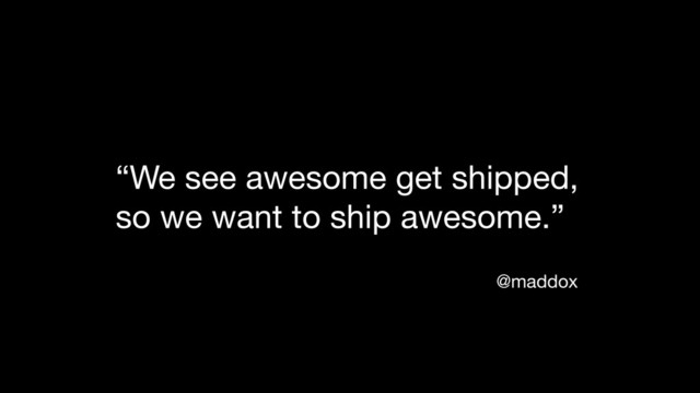 “We see awesome get shipped,
so we want to ship awesome.”
@maddox

