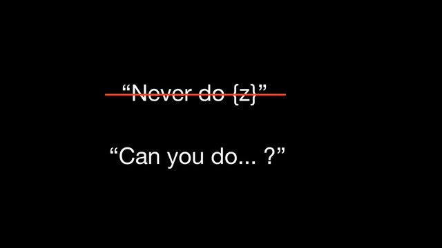 “Never do {z}”
“Can you do... ?”
