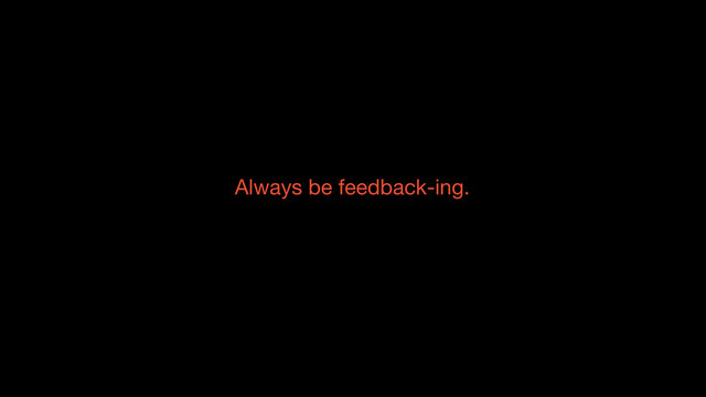 Always be feedback-ing.
