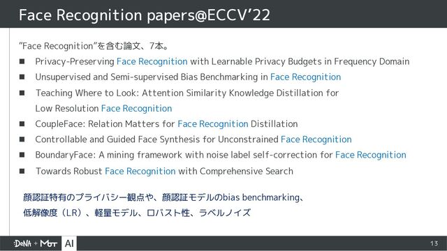 13
”Face Recognition”を含む論文、7本。
n Privacy-Preserving Face Recognition with Learnable Privacy Budgets in Frequency Domain
n Unsupervised and Semi-supervised Bias Benchmarking in Face Recognition
n Teaching Where to Look: Attention Similarity Knowledge Distillation for
Low Resolution Face Recognition
n CoupleFace: Relation Matters for Face Recognition Distillation
n Controllable and Guided Face Synthesis for Unconstrained Face Recognition
n BoundaryFace: A mining framework with noise label self-correction for Face Recognition
n Towards Robust Face Recognition with Comprehensive Search
Face Recognition papers@ECCV’22
顔認証特有のプライバシー観点や、顔認証モデルのbias benchmarking、
低解像度（LR）、軽量モデル、ロバスト性、ラベルノイズ
