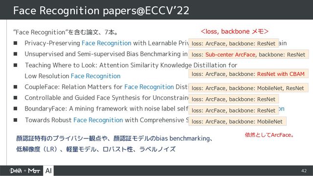 42
”Face Recognition”を含む論文、7本。
n Privacy-Preserving Face Recognition with Learnable Privacy Budgets in Frequency Domain
n Unsupervised and Semi-supervised Bias Benchmarking in Face Recognition
n Teaching Where to Look: Attention Similarity Knowledge Distillation for
Low Resolution Face Recognition
n CoupleFace: Relation Matters for Face Recognition Distillation
n Controllable and Guided Face Synthesis for Unconstrained Face Recognition
n BoundaryFace: A mining framework with noise label self-correction for Face Recognition
n Towards Robust Face Recognition with Comprehensive Search
Face Recognition papers@ECCV’22
loss: ArcFace, backbone: ResNet
loss: Sub-center ArcFace, backbone: ResNet
loss: ArcFace, backbone: MobileNet, ResNet
loss: ArcFace, backbone: ResNet
loss: ArcFace, backbone: ResNet
loss: ArcFace, backbone: MobileNet
loss: ArcFace, backbone: ResNet with CBAM
＜loss, backbone メモ＞
依然としてArcFace。
顔認証特有のプライバシー観点や、顔認証モデルのbias benchmarking、
低解像度（LR）、軽量モデル、ロバスト性、ラベルノイズ
