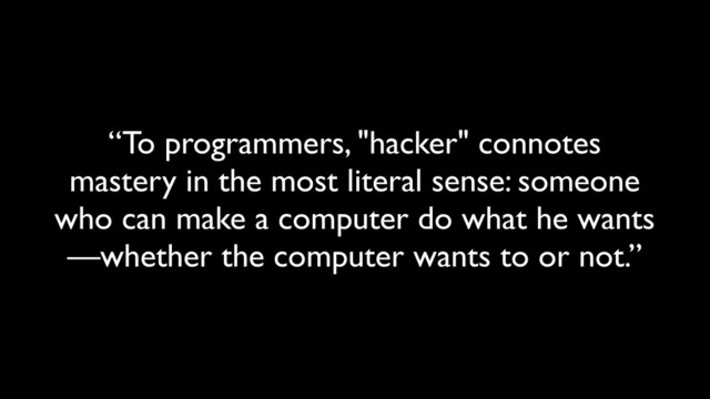 “To programmers, "hacker" connotes
mastery in the most literal sense: someone
who can make a computer do what he wants
—whether the computer wants to or not.”
